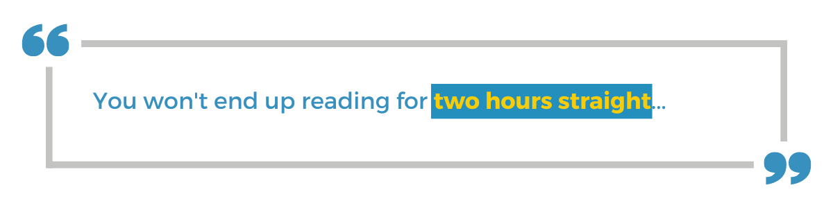 "You won't end up reading for two hours straight..."